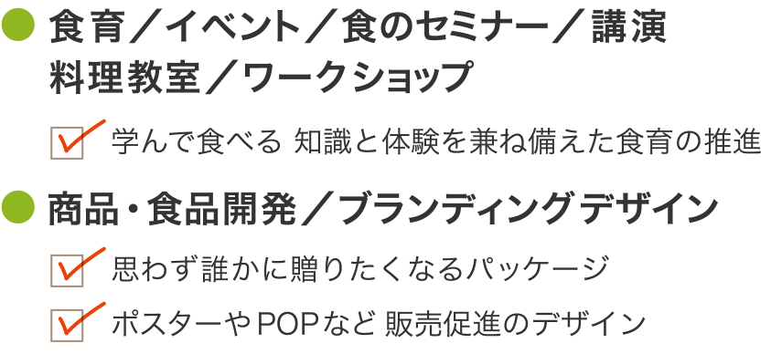 食に関するクリエイティブワーク 食育／イベント／食のセミナー／講演料理教室／ワークショップ 学んで食べる 知識と体験を兼ね備えた食育の推進 商品・食品開発／ブランディングデザイン 思わず誰かに贈りたくなるパッケージ ポスターやPOPなど販売促進のデザイン