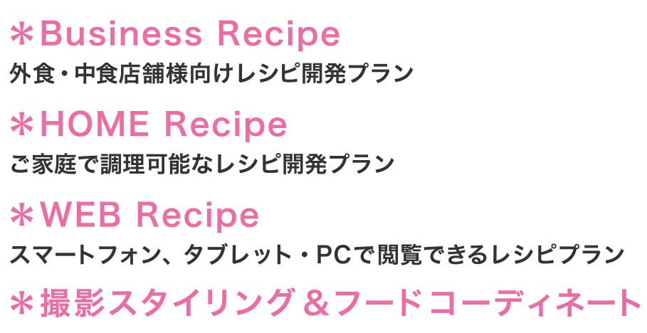 ＊Business Recipe 外食・中食店舗様向けレシピ開発プラン ＊HOME Recipe ご家庭で調理可能なレシピ開発プラン ＊WEB Recipe スマートフォン、タブレット・PCで閲覧できるレシピプラン ＊撮影スタイリング＆フードコーディネート