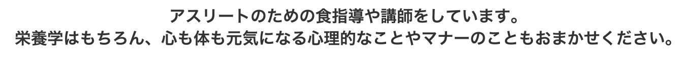 アスリートのための食指導や講師をしています。栄養学はもちろん、心も体も元気になる心理的なことやマナーのこともおまかせください。