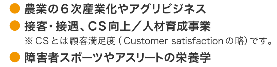 農業の6次産業化やアグリビジネス, 接客・接遇、CS向上／人材育成事業 ※CSとは顧客満足度（Customer satisfactionの略）です。, 障害者スポーツやアスリートの栄養学